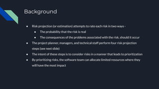 Background
● Risk projection (or estimation) attempts to rate each risk in two ways -
● The probability that the risk is real
● The consequences of the problems associated with the risk, should it occur
● The project planner, managers, and technical staff perform four risk projection
steps (see next slide)
● The intent of these steps is to consider risks in a manner that leads to prioritization
● By prioritizing risks, the software team can allocate limited resources where they
will have the most impact
 