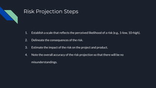 Risk Projection Steps
1. Establish a scale that reﬂects the perceived likelihood of a risk (e.g., 1-low, 10-high).
2. Delineate the consequences of the risk.
3. Estimate the impact of the risk on the project and product.
4. Note the overall accuracy of the risk projection so that there will be no
misunderstandings.
 