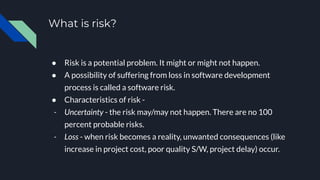 What is risk?
● Risk is a potential problem. It might or might not happen.
● A possibility of suffering from loss in software development
process is called a software risk.
● Characteristics of risk -
- Uncertainty - the risk may/may not happen. There are no 100
percent probable risks.
- Loss - when risk becomes a reality, unwanted consequences (like
increase in project cost, poor quality S/W, project delay) occur.
 