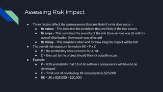 Assessing Risk Impact
● Three factors affect the consequences that are likely if a risk does occur -
● Its nature – This indicates the problems that are likely if the risk occurs
● Its scope – This combines the severity of the risk (how serious was it) with its
overall distribution (how much was affected)
● Its timing – This considers when and for how long the impact will be felt
● The overall risk exposure formula is RE = P x C
● P = the probability of occurrence for a risk
● C = the cost to the project should the risk actually occur
● Example
● P = 80% probability that 18 of 60 software components will have to be
developed
● C = Total cost of developing 18 components is $25,000
● RE = .80 x $25,000 = $20,000
 