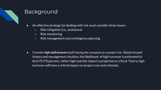Background
● An effective strategy for dealing with risk must consider three issues -
○ Risk mitigation (i.e., avoidance)
○ Risk monitoring
○ Risk management and contingency planning
● Consider high staff turnover (staff leaving the company) as a project risk. Based on past
history and management intuition, the likelihood of high turnover is estimated to
be 0.70 (70 percent, rather high) and the impact is projected as critical. That is, high
turnover will have a critical impact on project cost and schedule.
 