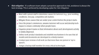 ● Risk mitigation - If a software team adopts a proactive approach to risk, avoidance is always the
best strategy. This is achieved by developing a plan for risk mitigation
 