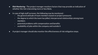 ● Risk Monitoring - The project manager monitors factors that may provide an indication of
whether the risk is becoming more or less likely.
● In case of high staff turnover, the following may be monitored -
- the general attitude of team members based on project pressures
- the degree to which the team has jelled, interpersonal relationships among team
members
- potential problems with compensation and beneﬁts
- availability of jobs within the company and outside it
● A project manager should also monitor the effectiveness of risk mitigation steps.
 
