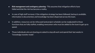 ● Risk management and contingency planning - This assumes that mitigation efforts have
failed and that the risk has become a reality.
● In case of high staff turnover, if the mitigation strategy has been followed, backup is available,
information is documented, and knowledge has been dispersed across the team.
● In addition, resources can be refocused (and project schedule can be readjusted) to those
functions that are fully staffed, enabling newcomers who must be added to the team to get up to
speed.
● Those individuals who are leaving are asked to stop all work and spend their last weeks in
“knowledge transfer mode”.
 