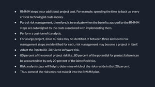 ● RMMM steps incur additional project cost. For example, spending the time to back up every
critical technologist costs money.
● Part of risk management, therefore, is to evaluate when the beneﬁts accrued by the RMMM
steps are outweighed by the costs associated with implementing them.
● Perform a cost-beneﬁt analysis.
● For a large project, 30 or 40 risks may be identiﬁed. If between three and seven risk
management steps are identiﬁed for each, risk management may become a project in itself.
● Adapt the Pareto 80–20 rule to software risk.
● 80 percent of the overall project risk (i.e., 80 percent of the potential for project failure) can
be accounted for by only 20 percent of the identiﬁed risks.
● Risk analysis steps will help to determine which of the risks reside in that 20 percent.
● Thus, some of the risks may not make it into the RMMM plan.
 