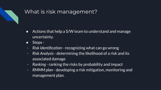 What is risk management?
● Actions that help a S/W team to understand and manage
uncertainty.
● Steps -
- Risk Identiﬁcation - recognizing what can go wrong
- Risk Analysis - determining the likelihood of a risk and its
associated damage
- Ranking - ranking the risks by probability and impact
- RMMM plan - developing a risk mitigation, monitoring and
management plan.
 