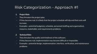Risk Categorization - Approach #1
1. Project Risks
- They threaten the project plan.
- If they become real, it is likely that the project schedule will slip and that costs will
increase.
- Examples - potential budgetary, schedule, personnel (stafﬁng and organization),
resource, stakeholder, and requirements problems.
2. Technical Risks
- They threaten the quality and timeliness of the software.
- If they become real, implementation may become difﬁcult or impossible.
- Examples - potential design, implementation, interface, veriﬁcation, and maintenance
problems
 