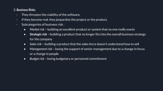 3. Business Risks
- They threaten the viability of the software.
- If they become real, they jeopardize the project or the product.
- Subcategories of business risk :
● Market risk – building an excellent product or system that no one really wants
● Strategic risk – building a product that no longer ﬁts into the overall business strategy
for the company
● Sales risk – building a product that the sales force doesn't understand how to sell
● Management risk – losing the support of senior management due to a change in focus
or a change in people
● Budget risk – losing budgetary or personnel commitment
 