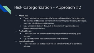 Risk Categorization - Approach #2
● Known risks
● Those risks that can be uncovered after careful evaluation of the project plan,
the business and technical environment in which the project is being developed,
and other reliable information sources
● Egs. - unrealistic delivery date, lack of documented requirements, poor
development environment.
● Predictable risks
● Those risks that are extrapolated from past project experience (e.g., past
turnover)
● Egs. - staff turnover, poor communication with customer.
● Unpredictable risks
● Those risks that can and do occur, but are extremely difﬁcult to identify in
advance.
 