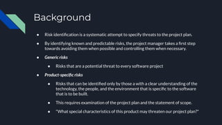 Background
● Risk identiﬁcation is a systematic attempt to specify threats to the project plan.
● By identifying known and predictable risks, the project manager takes a ﬁrst step
towards avoiding them when possible and controlling them when necessary.
● Generic risks
● Risks that are a potential threat to every software project
● Product-speciﬁc risks
● Risks that can be identiﬁed only by those a with a clear understanding of the
technology, the people, and the environment that is speciﬁc to the software
that is to be built.
● This requires examination of the project plan and the statement of scope.
● "What special characteristics of this product may threaten our project plan?"
 