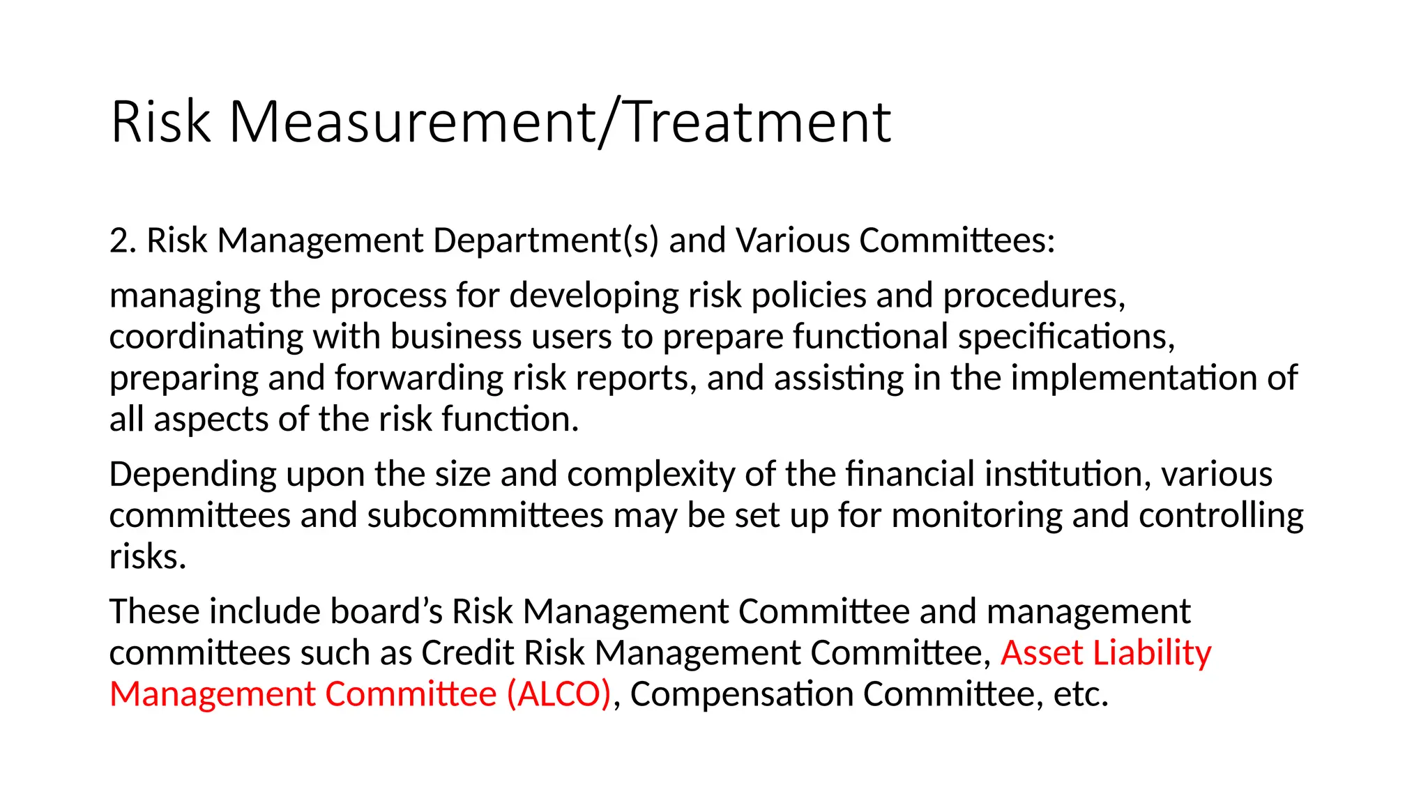 Risk Measurement/Treatment
2. Risk Management Department(s) and Various Committees:
managing the process for developing risk policies and procedures,
coordinating with business users to prepare functional specifications,
preparing and forwarding risk reports, and assisting in the implementation of
all aspects of the risk function.
Depending upon the size and complexity of the financial institution, various
committees and subcommittees may be set up for monitoring and controlling
risks.
These include board’s Risk Management Committee and management
committees such as Credit Risk Management Committee, Asset Liability
Management Committee (ALCO), Compensation Committee, etc.
 