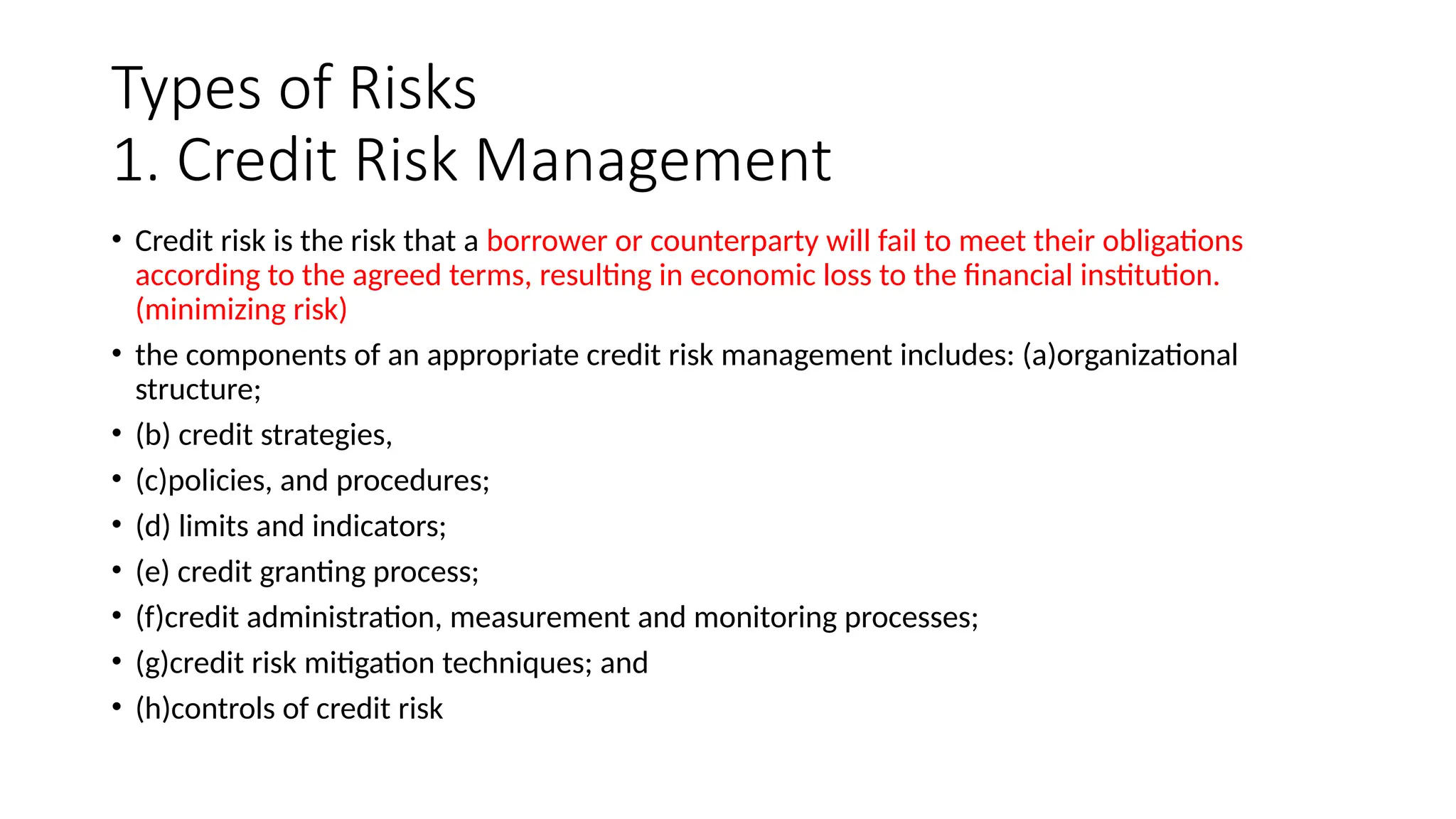Types of Risks
1. Credit Risk Management
• Credit risk is the risk that a borrower or counterparty will fail to meet their obligations
according to the agreed terms, resulting in economic loss to the financial institution.
(minimizing risk)
• the components of an appropriate credit risk management includes: (a)organizational
structure;
• (b) credit strategies,
• (c)policies, and procedures;
• (d) limits and indicators;
• (e) credit granting process;
• (f)credit administration, measurement and monitoring processes;
• (g)credit risk mitigation techniques; and
• (h)controls of credit risk
 