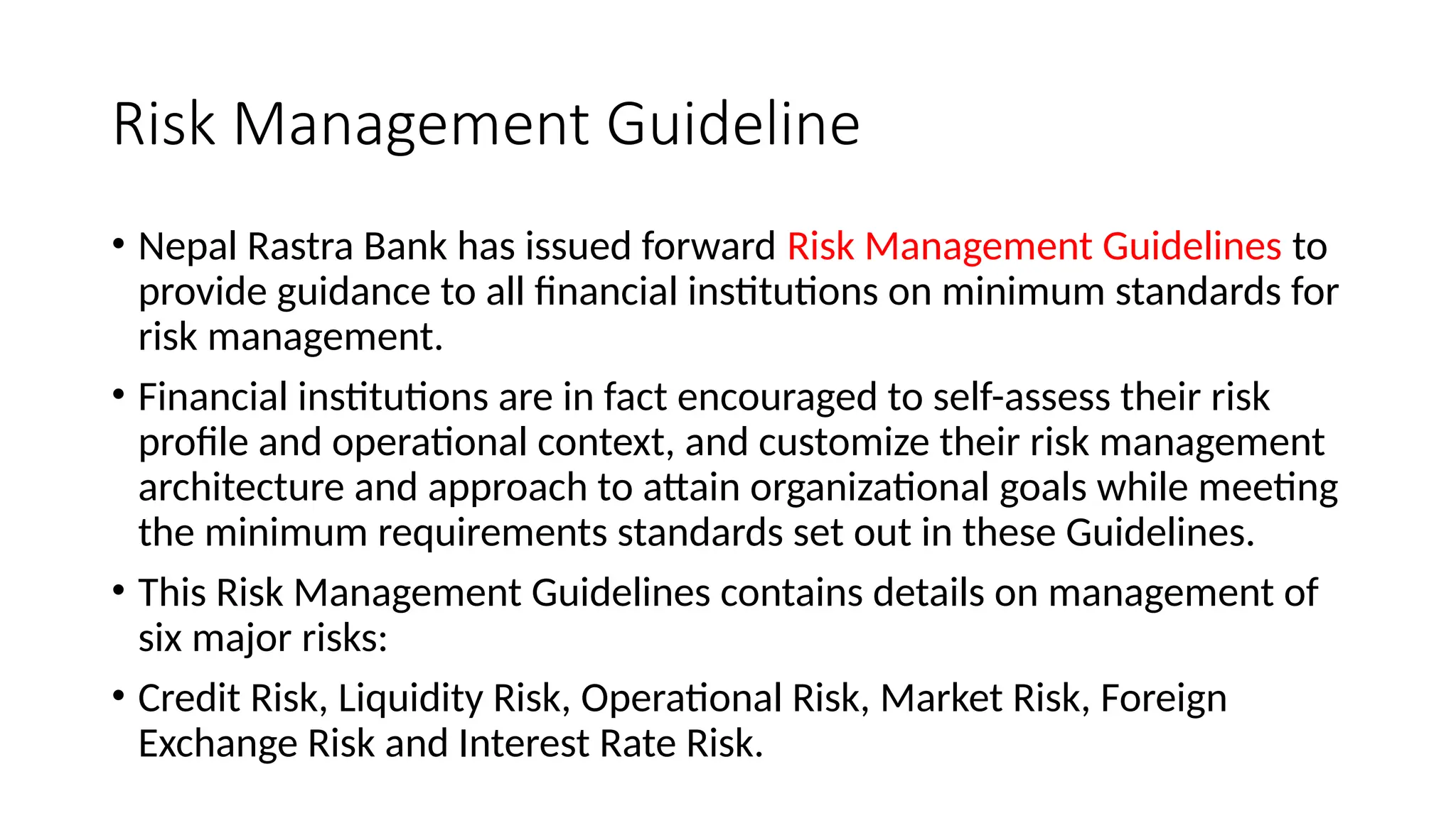Risk Management Guideline
• Nepal Rastra Bank has issued forward Risk Management Guidelines to
provide guidance to all financial institutions on minimum standards for
risk management.
• Financial institutions are in fact encouraged to self-assess their risk
profile and operational context, and customize their risk management
architecture and approach to attain organizational goals while meeting
the minimum requirements standards set out in these Guidelines.
• This Risk Management Guidelines contains details on management of
six major risks:
• Credit Risk, Liquidity Risk, Operational Risk, Market Risk, Foreign
Exchange Risk and Interest Rate Risk.
 