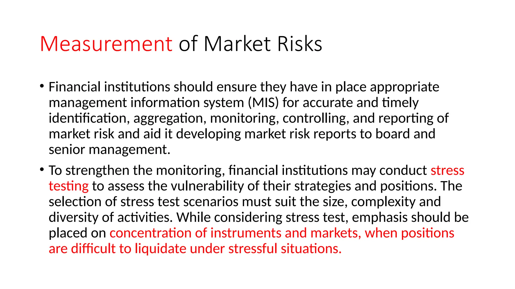 Measurement of Market Risks
• Financial institutions should ensure they have in place appropriate
management information system (MIS) for accurate and timely
identification, aggregation, monitoring, controlling, and reporting of
market risk and aid it developing market risk reports to board and
senior management.
• To strengthen the monitoring, financial institutions may conduct stress
testing to assess the vulnerability of their strategies and positions. The
selection of stress test scenarios must suit the size, complexity and
diversity of activities. While considering stress test, emphasis should be
placed on concentration of instruments and markets, when positions
are difficult to liquidate under stressful situations.
 