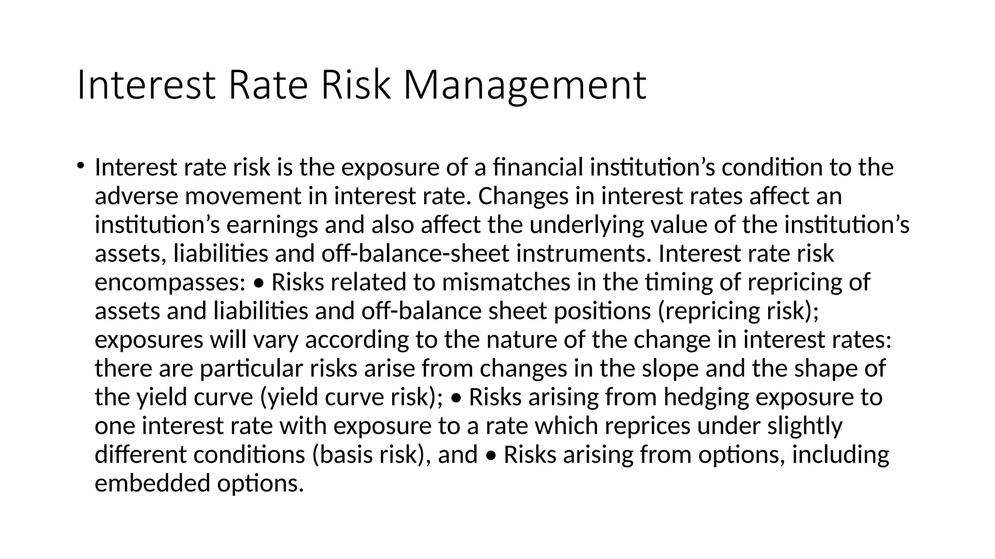 Interest Rate Risk Management
• Interest rate risk is the exposure of a financial institution’s condition to the
adverse movement in interest rate. Changes in interest rates affect an
institution’s earnings and also affect the underlying value of the institution’s
assets, liabilities and off-balance-sheet instruments. Interest rate risk
encompasses: • Risks related to mismatches in the timing of repricing of
assets and liabilities and off-balance sheet positions (repricing risk);
exposures will vary according to the nature of the change in interest rates:
there are particular risks arise from changes in the slope and the shape of
the yield curve (yield curve risk); • Risks arising from hedging exposure to
one interest rate with exposure to a rate which reprices under slightly
different conditions (basis risk), and • Risks arising from options, including
embedded options.
 