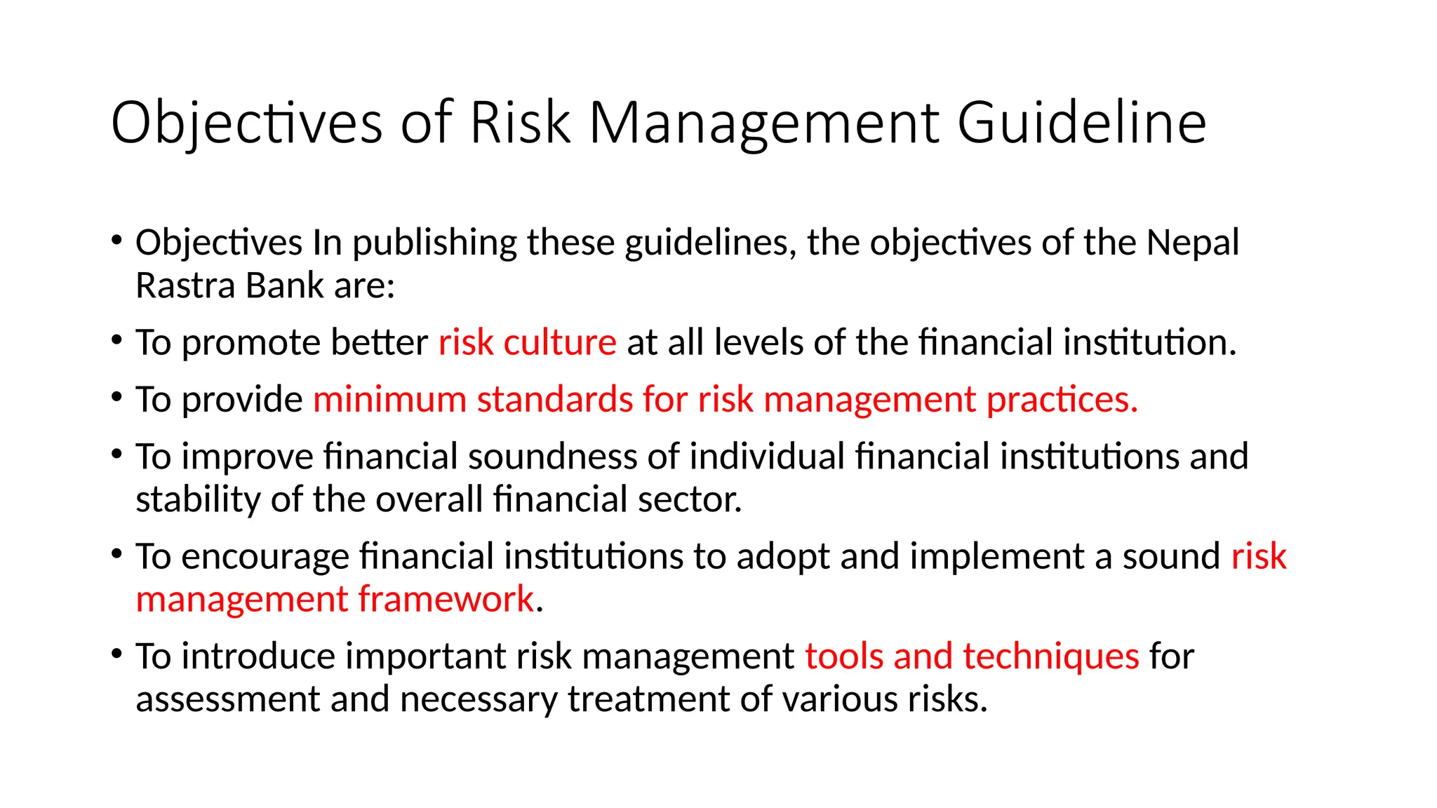 Objectives of Risk Management Guideline
• Objectives In publishing these guidelines, the objectives of the Nepal
Rastra Bank are:
• To promote better risk culture at all levels of the financial institution.
• To provide minimum standards for risk management practices.
• To improve financial soundness of individual financial institutions and
stability of the overall financial sector.
• To encourage financial institutions to adopt and implement a sound risk
management framework.
• To introduce important risk management tools and techniques for
assessment and necessary treatment of various risks.
 
