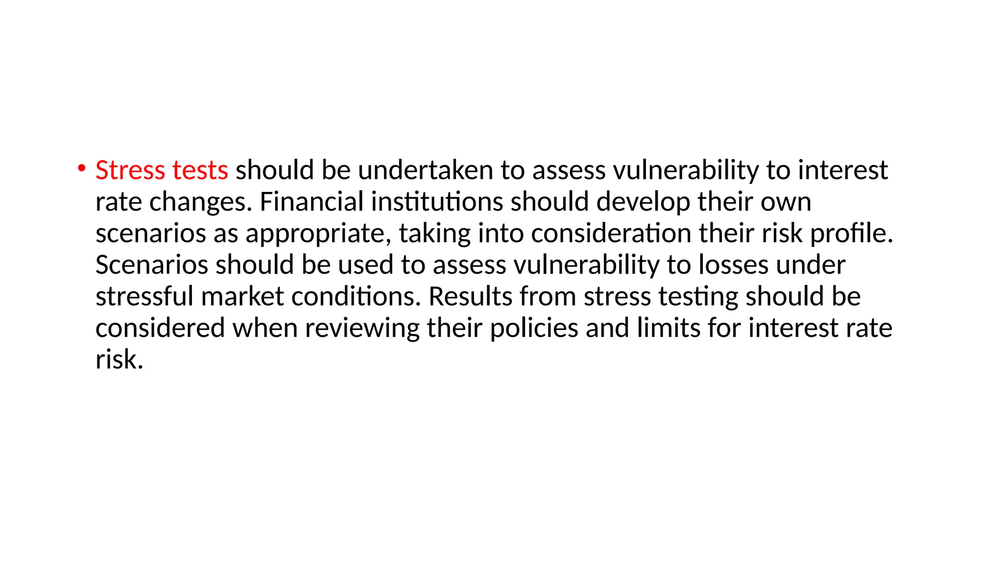 • Stress tests should be undertaken to assess vulnerability to interest
rate changes. Financial institutions should develop their own
scenarios as appropriate, taking into consideration their risk profile.
Scenarios should be used to assess vulnerability to losses under
stressful market conditions. Results from stress testing should be
considered when reviewing their policies and limits for interest rate
risk.
 