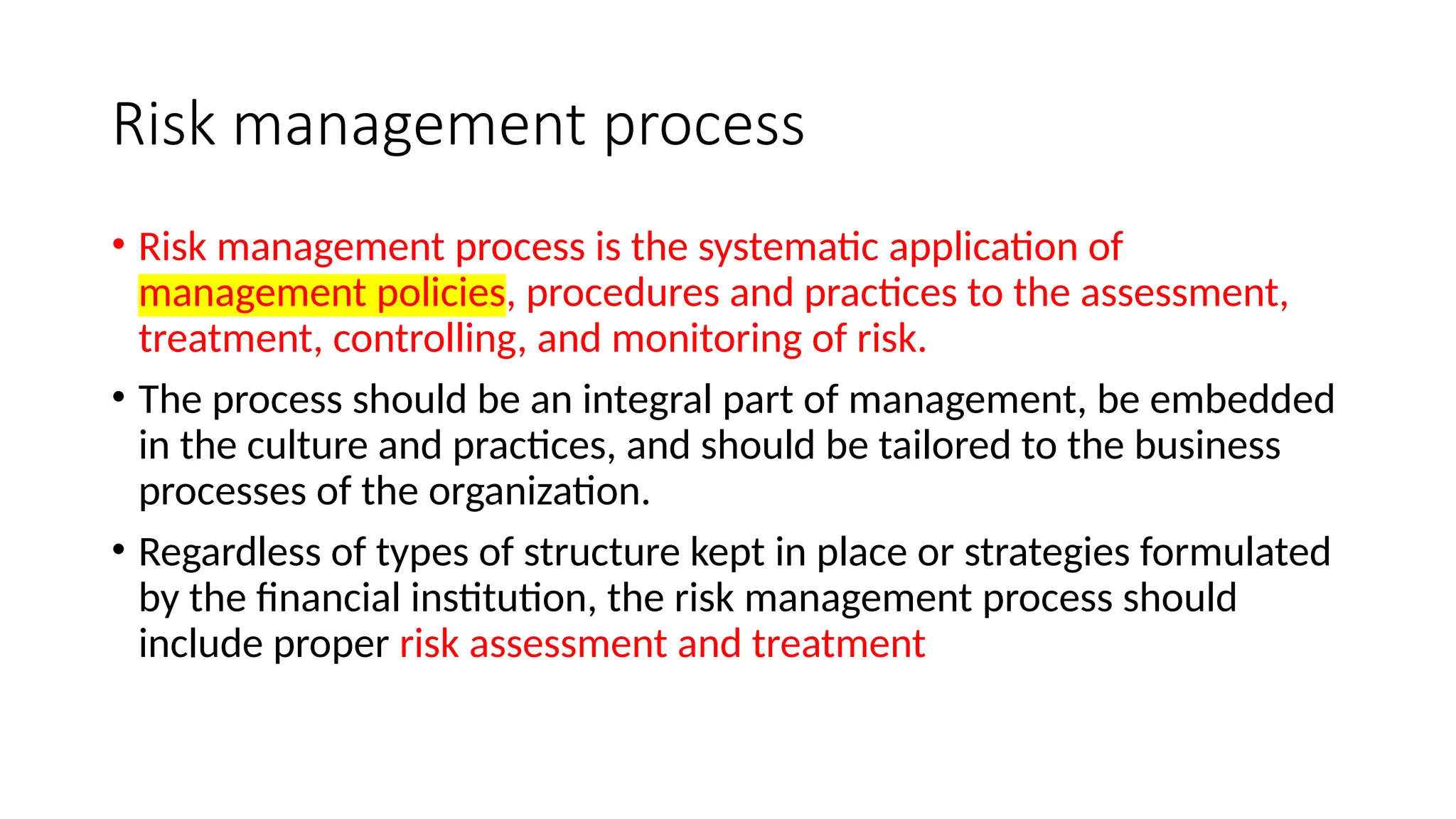 Risk management process
• Risk management process is the systematic application of
management policies, procedures and practices to the assessment,
treatment, controlling, and monitoring of risk.
• The process should be an integral part of management, be embedded
in the culture and practices, and should be tailored to the business
processes of the organization.
• Regardless of types of structure kept in place or strategies formulated
by the financial institution, the risk management process should
include proper risk assessment and treatment
 