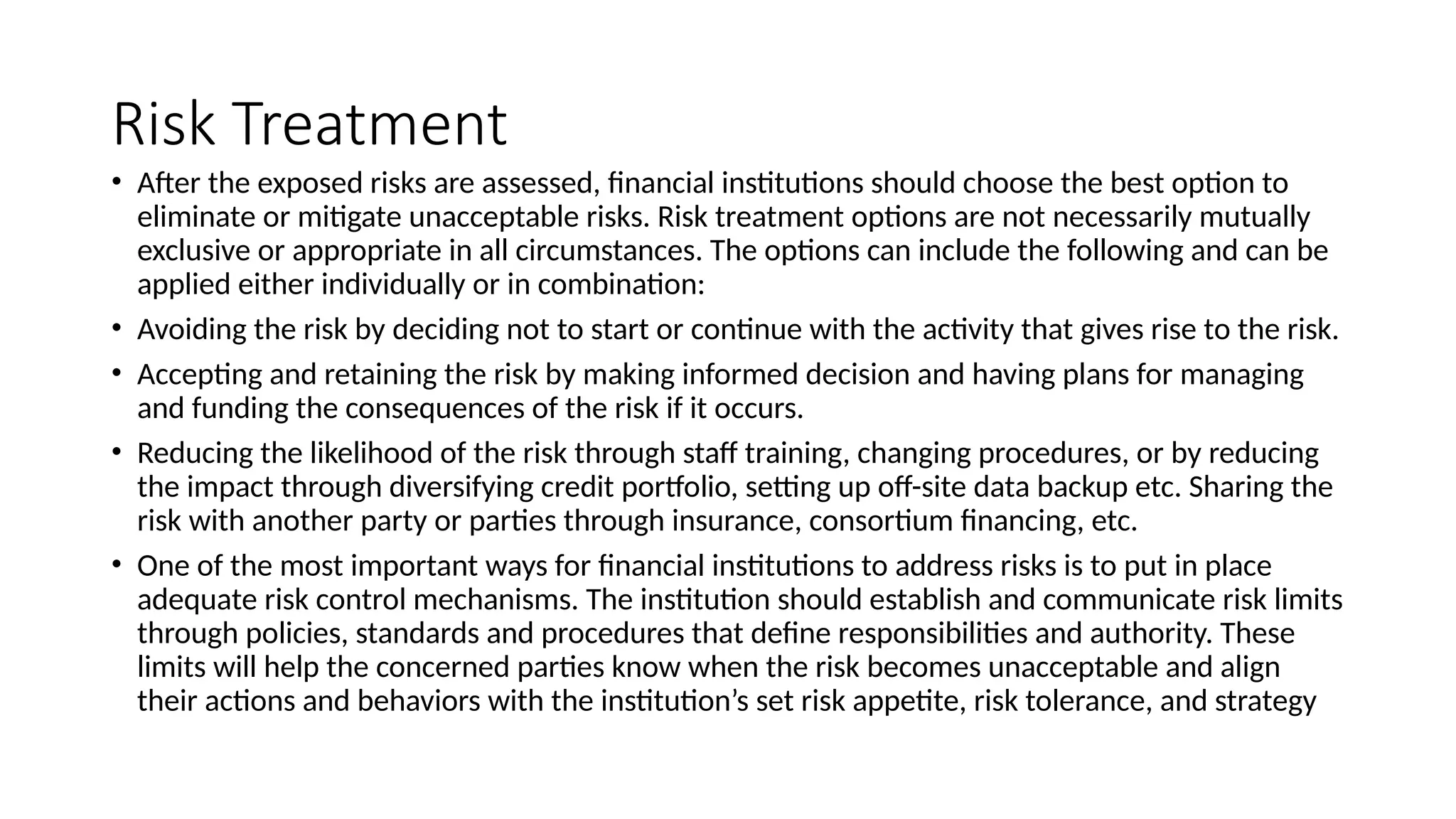 Risk Treatment
• After the exposed risks are assessed, financial institutions should choose the best option to
eliminate or mitigate unacceptable risks. Risk treatment options are not necessarily mutually
exclusive or appropriate in all circumstances. The options can include the following and can be
applied either individually or in combination:
• Avoiding the risk by deciding not to start or continue with the activity that gives rise to the risk.
• Accepting and retaining the risk by making informed decision and having plans for managing
and funding the consequences of the risk if it occurs.
• Reducing the likelihood of the risk through staff training, changing procedures, or by reducing
the impact through diversifying credit portfolio, setting up off-site data backup etc. Sharing the
risk with another party or parties through insurance, consortium financing, etc.
• One of the most important ways for financial institutions to address risks is to put in place
adequate risk control mechanisms. The institution should establish and communicate risk limits
through policies, standards and procedures that define responsibilities and authority. These
limits will help the concerned parties know when the risk becomes unacceptable and align
their actions and behaviors with the institution’s set risk appetite, risk tolerance, and strategy
 