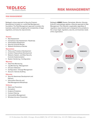 RISK MANAGEMENT

RISK MANAGEMENT


Redlegg’s unique approach to Security Program                  Redlegg’s ARMEE (Assess, Remediate, Monitor, Educate,
Development is based on a solid Risk Management                Enforce) methodology applies a lifecycle approach to Risk
foundation. The Risk Management approach considers the         Management. This lifecycle is applicable regardless of
business needs while navigating the complexities of legal,     regulatory requirements and is designed to be portable to
regulatory, and security requirements.                         the unique legal, regulatory, security, and business needs
                                                               of the organization.


Assess
•	   Risk Assessment
•	   Compliance Gap Assessment / Readiness
•	   Vulnerability Assessment                                                           ASSESS

•	   Security Controls Review
•	   Network Architecture Review
Remediate
•	 Policy and Procedure Development                                 ENFORCE                                REMEDIATE
•	 Incident Preparedness Development

                                                                                      RISK
•	 Network, System, and Data Security
   Controls Implementation
                                                                                      MANAGEMENT
•	 System Hardening / Configuration
Monitor
•	   Data Flow Monitoring
•	   Log Monitoring / Management
•	   Intrusion Detection                                                 EDUCATE                       MONITOR
•	   Configuration / Change Management
•	   Account / Activity Auditing
Educate
•	 Security Awareness Development and
   Delivery
•	 Information Security and
   Risk Management Workshops
Enforce
•	   Data Loss Prevention
•	   Encryption
•	   Endpoint Protection
•	   Content Filtering
•	   Vulnerability Management
•	   Wireless Intrusion Prevention




       311 N Aberdeen Ste 300C, Chicago, Illinois 60607 | Tel. 877 811 5040 | Fax. 312 275 7806 | www.redlegg.com
 
