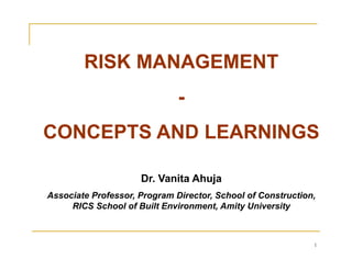CONCEPTS AND LEARNINGS 
1 
RISK MANAGEMENT 
- 
Dr. Vanita Ahuja 
Associate Professor, Program Director, School of Construction, 
RICS School of Built Environment, Amity University 
 