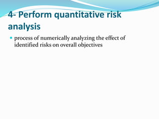 4- Perform quantitative risk
analysis
 process of numerically analyzing the effect of
identified risks on overall objectives
 