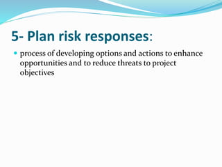 5- Plan risk responses:
 process of developing options and actions to enhance
opportunities and to reduce threats to project
objectives
 