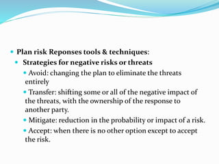  Plan risk Reponses tools & techniques:
 Strategies for negative risks or threats
 Avoid: changing the plan to eliminate the threats
entirely
 Transfer: shifting some or all of the negative impact of
the threats, with the ownership of the response to
another party.
 Mitigate: reduction in the probability or impact of a risk.
 Accept: when there is no other option except to accept
the risk.
 