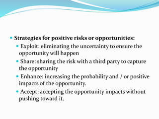  Strategies for positive risks or opportunities:
 Exploit: eliminating the uncertainty to ensure the
opportunity will happen
 Share: sharing the risk with a third party to capture
the opportunity
 Enhance: increasing the probability and / or positive
impacts of the opportunity.
 Accept: accepting the opportunity impacts without
pushing toward it.
 