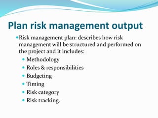 Plan risk management output
Risk management plan: describes how risk
management will be structured and performed on
the project and it includes:
 Methodology
 Roles & responsibilities
 Budgeting
 Timing
 Risk category
 Risk tracking.
 