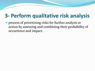 3- Perform qualitative risk analysis
 process of prioritizing risks for further analysis or
action by assessing and combining their probability of
occurrence and impact.
 