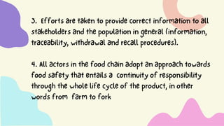 3. Effortsaretakentoprovidecorrectinformationtoall
stakeholdersandthepopulationingeneral(information,
traceability,withdrawalandrecallprocedures).
4.Allactorsinthefoodchainadoptanapproachtowards
foodsafetythatentailsa continuityofresponsibility
throughthewholelifecycleoftheproduct,inother
wordsfrom farmtofork
 