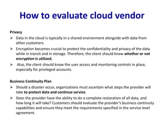 How to evaluate cloud vendor
Privacy
 Data in the cloud is typically in a shared environment alongside with data from
other customers.
 Encryption becomes crucial to protect the confidentiality and privacy of the data
while in transit and in storage. Therefore, the client should know whether or not
encryption is utilized.
 Also, the client should know the user access and monitoring controls in place,
especially for privileged accounts.
Business Continuity Plan
 Should a disaster occur, organizations must ascertain what steps the provider will
take to protect data and continue service.
 Does the provider have the ability to do a complete restoration of all data, and
how long it will take? Customers should evaluate the provider’s business continuity
capabilities and ensure they meet the requirements specified in the service level
agreement.
 