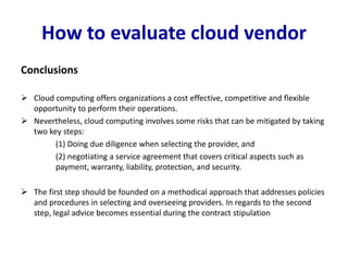 How to evaluate cloud vendor
Conclusions
 Cloud computing offers organizations a cost effective, competitive and flexible
opportunity to perform their operations.
 Nevertheless, cloud computing involves some risks that can be mitigated by taking
two key steps:
(1) Doing due diligence when selecting the provider, and
(2) negotiating a service agreement that covers critical aspects such as
payment, warranty, liability, protection, and security.
 The first step should be founded on a methodical approach that addresses policies
and procedures in selecting and overseeing providers. In regards to the second
step, legal advice becomes essential during the contract stipulation
 
