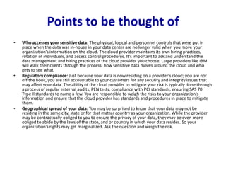 Points to be thought of
• Who accesses your sensitive data: The physical, logical and personnel controls that were put in
place when the data was in-house in your data center are no longer valid when you move your
organization's information on the cloud. The cloud provider maintains its own hiring practices,
rotation of individuals, and access control procedures. It's important to ask and understand the
data management and hiring practices of the cloud provider you choose. Large providers like IBM
will walk their clients through the process, how sensitive data moves around the cloud and who
gets to see what.
• Regulatory compliance: Just because your data is now residing on a provider's cloud; you are not
off the hook, you are still accountable to your customers for any security and integrity issues that
may affect your data. The ability of the cloud provider to mitigate your risk is typically done through
a process of regular external audits, PEN tests, compliance with PCI standards, ensuring SAS 70
Type II standards to name a few. You are responsible to weigh the risks to your organization's
information and ensure that the cloud provider has standards and procedures in place to mitigate
them.
• Geographical spread of your data: You may be surprised to know that your data may not be
residing in the same city, state or for that matter country as your organization. While the provider
may be contractually obliged to you to ensure the privacy of your data, they may be even more
obliged to abide by the laws of the state, and or country in which your data resides. So your
organization's rights may get marginalized. Ask the question and weigh the risk.
 
