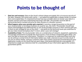 Points to be thought of
• Data loss and recovery: Data on the cloud is almost always encrypted; this is to ensure security of
the data. However, this comes with a price — corrupted encrypted data is always harder to recover
than unencrypted data. It's important to know how your provider plans to recover your data in a
disaster scenario and more importantly how long it will take. The provider must be able to
demonstrate bench-marked scenarios for data recovery in a disaster scenario.
• What happens when your provider gets acquired: A seamless merger/acquisition on the part of
your cloud provider is not always business as usual for you, the client. The provider should have
clearly acknowledged and addressed this as one of the possible scenarios in their contract with you.
Is there an exit strategy for you as the client — and what are the technical issues you could face to
get your data moved someplace else? In short, what is your exit strategy?
• Availability of data: The cloud provider relies on a combination of network, equipment, application,
and storage components to provide the cloud service. If one of these components goes down, you
won't be able to access your information. Therefore, it is important to understand how much you
can do without a certain kind of information before you make a decision to put it on the cloud. If
you are an online retailer, and your customer order entry system cannot be accessed because your
application resides on the cloud that just went down, that would definitely be unacceptable. It's
important to weigh your tolerance level for unavailability of your information against the vendors
guaranteed uptime.
 