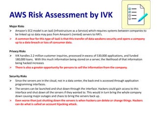 AWS Risk Assessment by IVK
Major Risks
 Amazon’s EC2 model is an IaaS (Infrastructure as a Service) which requires systems between companies to
be linked up so data may pass from Amazon’s (rented) servers to IVK’s.
 A common fear for this type of IaaS is that this transfer of data weakens security and opens a company
up to a data breach or loss of consumer data.
Privacy Risks
 IVK handles 2.2 million customer inquiries, processed in excess of 530,000 applications, and funded
180,000 loans. With this much information being stored on a server, the likelihood of that information
being hacked increases
 There is also a greater opportunity for persons to sell the information from the company.
Security Risks
 Since the servers are in the cloud, not in a data center, the back end is accessed through application
programming interfaces.
 The servers can be launched and shut down through the interface. Hackers could gain access to this
interface and shut down all the servers if they wanted to. This would in turn bring the whole company
down causing major outages and chaos to bring the servers back up.
 Even worse than just shutting down the servers is when hackers can delete or change things. Hackers
can do what is called an account hijacking attack.
 