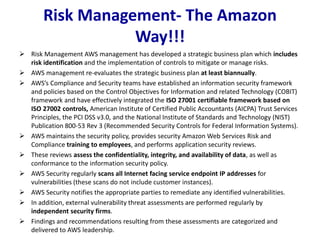 Risk Management- The Amazon
Way!!!
 Risk Management AWS management has developed a strategic business plan which includes
risk identification and the implementation of controls to mitigate or manage risks.
 AWS management re-evaluates the strategic business plan at least biannually.
 AWS’s Compliance and Security teams have established an information security framework
and policies based on the Control Objectives for Information and related Technology (COBIT)
framework and have effectively integrated the ISO 27001 certifiable framework based on
ISO 27002 controls, American Institute of Certified Public Accountants (AICPA) Trust Services
Principles, the PCI DSS v3.0, and the National Institute of Standards and Technology (NIST)
Publication 800-53 Rev 3 (Recommended Security Controls for Federal Information Systems).
 AWS maintains the security policy, provides security Amazon Web Services Risk and
Compliance training to employees, and performs application security reviews.
 These reviews assess the confidentiality, integrity, and availability of data, as well as
conformance to the information security policy.
 AWS Security regularly scans all Internet facing service endpoint IP addresses for
vulnerabilities (these scans do not include customer instances).
 AWS Security notifies the appropriate parties to remediate any identified vulnerabilities.
 In addition, external vulnerability threat assessments are performed regularly by
independent security firms.
 Findings and recommendations resulting from these assessments are categorized and
delivered to AWS leadership.
 