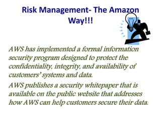 Risk Management- The Amazon
Way!!!
AWS has implemented a formal information
security program designed to protect the
confidentiality, integrity, and availability of
customers’ systems and data.
AWS publishes a security whitepaper that is
available on the public website that addresses
how AWS can help customers secure their data.
 