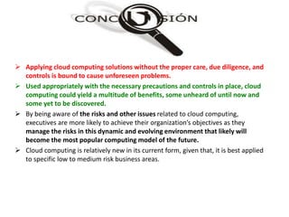  Applying cloud computing solutions without the proper care, due diligence, and
controls is bound to cause unforeseen problems.
 Used appropriately with the necessary precautions and controls in place, cloud
computing could yield a multitude of benefits, some unheard of until now and
some yet to be discovered.
 By being aware of the risks and other issues related to cloud computing,
executives are more likely to achieve their organization’s objectives as they
manage the risks in this dynamic and evolving environment that likely will
become the most popular computing model of the future.
 Cloud computing is relatively new in its current form, given that, it is best applied
to specific low to medium risk business areas.
 