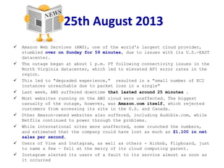 25th August 2013
 Amazon Web Services (AWS), one of the world's largest cloud provider,
stumbled over on Sunday for 59 minutes, due to issues with its U.S.-EAST
datacenter.
 The outage began at about 1 p.m. PT following connectivity issues in the
North Virginia datacenter, which led to elevated API error rates in the
region.
 This led to "degraded experience," resulted in a "small number of EC2
instances unreachable due to packet loss in a single"
 Last week, AWS suffered downtime that lasted around 25 minutes .
 Most websites running on the AWS cloud were unaffected. The biggest
casualty of the outage, however, was Amazon.com itself, which rejected
customers from accessing its site in the U.S. and Canada.
 Other Amazon-owned websites also suffered, including Audible.com, while
Netflix continued to power through the problems.
 While international sites were unaffected, some crunched the numbers,
and estimated that the company could have lost as much as $1,100 in net
sales per second.
 Users of Vine and Instagram, as well as others - Airbnb, Flipboard, just
to name a few — fell at the mercy of its cloud computing parent.
 Instagram alerted its users of a fault to its service almost as soon as
it occurred
 