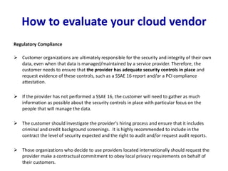 How to evaluate your cloud vendor
Regulatory Compliance
 Customer organizations are ultimately responsible for the security and integrity of their own
data, even when that data is managed/maintained by a service provider. Therefore, the
customer needs to ensure that the provider has adequate security controls in place and
request evidence of these controls, such as a SSAE 16 report and/or a PCI compliance
attestation.
 If the provider has not performed a SSAE 16, the customer will need to gather as much
information as possible about the security controls in place with particular focus on the
people that will manage the data.
 The customer should investigate the provider’s hiring process and ensure that it includes
criminal and credit background screenings. It is highly recommended to include in the
contract the level of security expected and the right to audit and/or request audit reports.
 Those organizations who decide to use providers located internationally should request the
provider make a contractual commitment to obey local privacy requirements on behalf of
their customers.
 