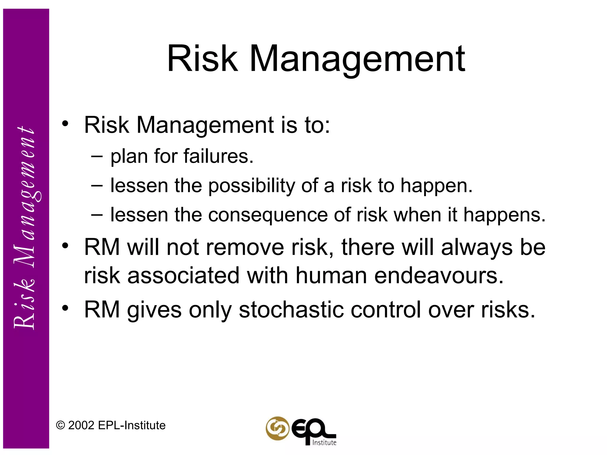 Risk Management Risk Management is to: plan for failures. lessen the possibility of a risk to happen. lessen the consequence of risk when it happens. RM will not remove risk, there will always be risk associated with human endeavours. RM gives only stochastic control over risks. © 2002 EPL-Institute 