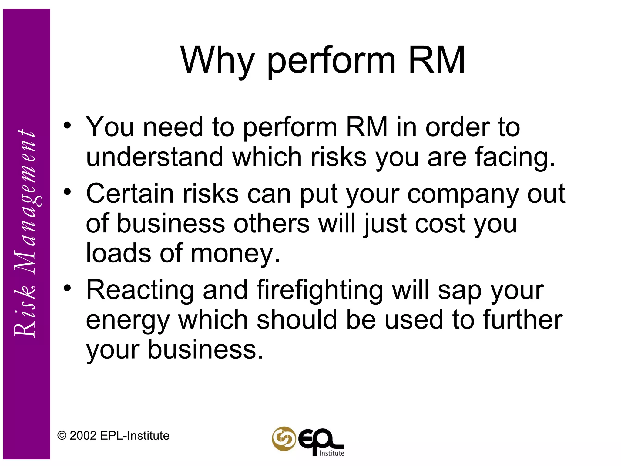 Why perform RM You need to perform RM in order to understand which risks you are facing. Certain risks can put your company out of business others will just cost you loads of money. Reacting and firefighting will sap your energy which should be used to further your business. © 2002 EPL-Institute 