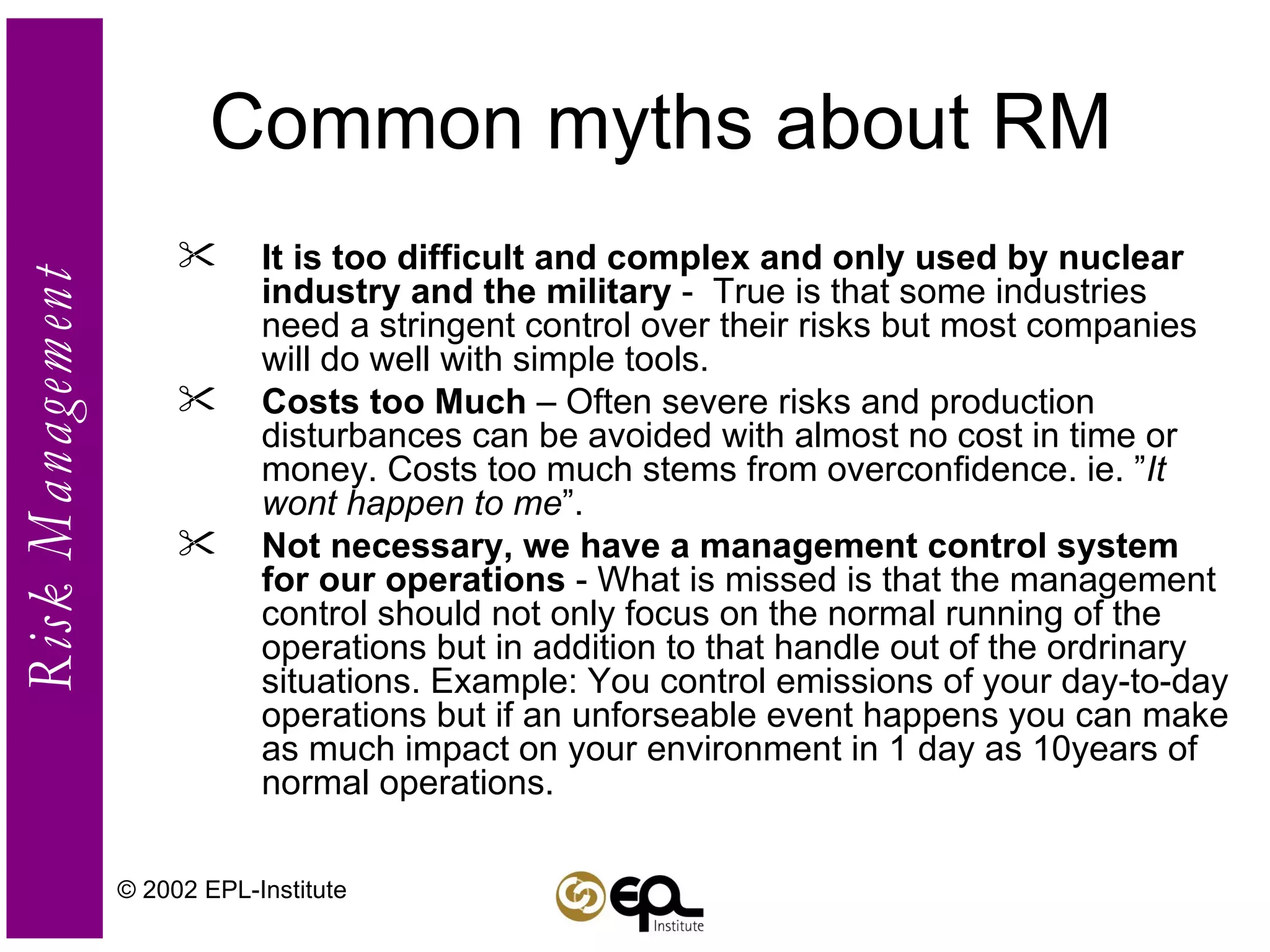 Common myths about RM It is too difficult and complex and only used by nuclear industry and the military  -  True is that some industries need a stringent control over their risks but most companies will do well with simple tools. Costs too Much  – Often severe risks and production disturbances can be avoided with almost no cost in time or money. Costs too much stems from overconfidence. ie. ” It wont happen to me ”. Not necessary, we have a management control system for our operations  - What is missed is that the management control should not only focus on the normal running of the operations but in addition to that handle out of the ordrinary situations. Example: You control emissions of your day-to-day operations but if an unforseable event happens you can make as much impact on your environment in 1 day as 10years of normal operations. © 2002 EPL-Institute 