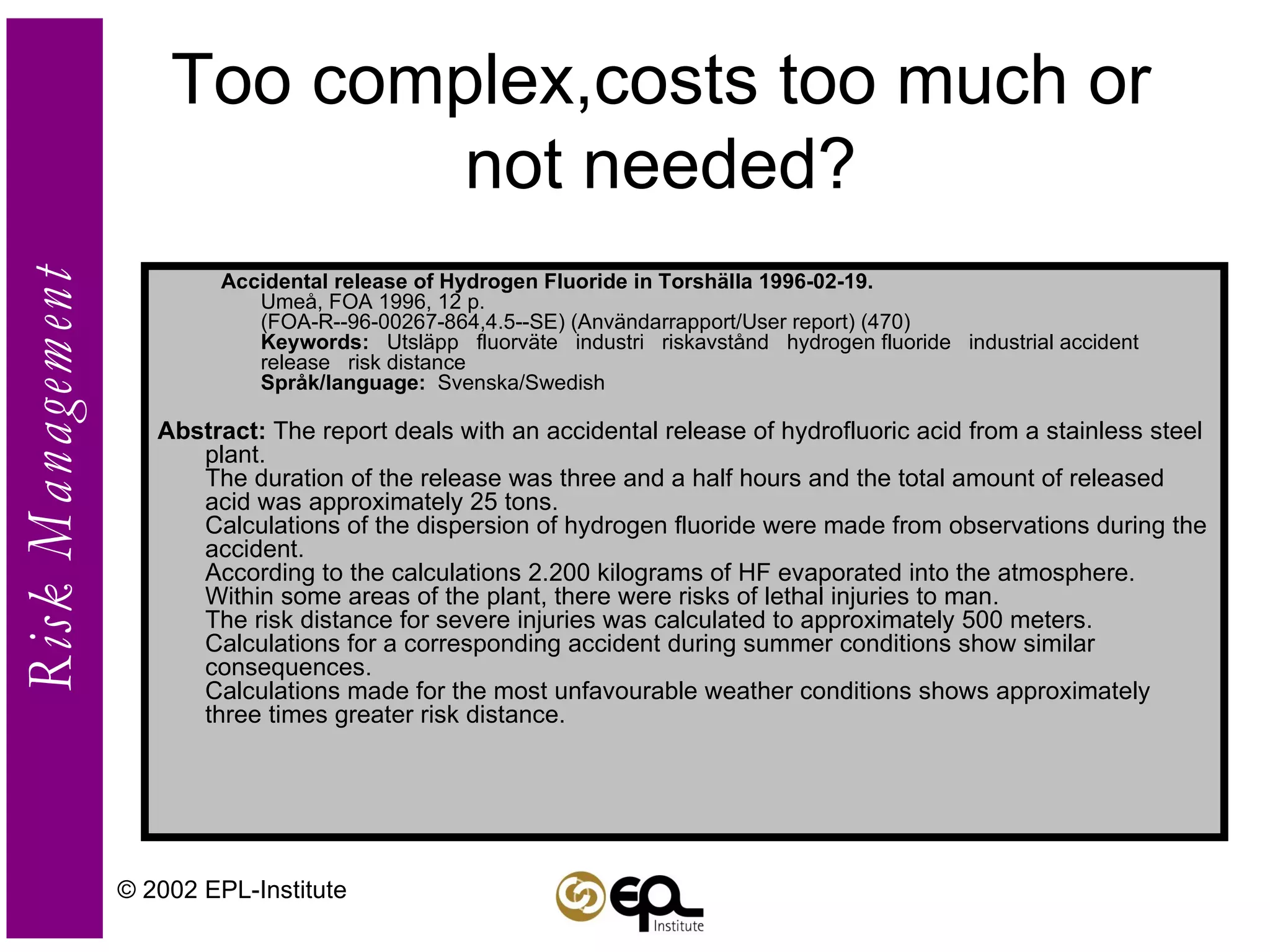 Too complex,costs too much or not needed? Accidental release of Hydrogen Fluoride in Torshälla 1996-02-19.    Umeå, FOA 1996, 12 p.  (FOA-R--96-00267-864,4.5--SE) (Användarrapport/User report) (470)  Keywords:    Utsläpp   fluorväte   industri   riskavstånd   hydrogen fluoride   industrial accident   release   risk distance  Språk/language:   Svenska/Swedish  Abstract:  The report deals with an accidental release of hydrofluoric acid from a stainless steel plant.  The duration of the release was three and a half hours and the total amount of released acid was approximately 25 tons.  Calculations of the dispersion of hydrogen fluoride were made from observations during the accident.  According to the calculations 2.200 kilograms of HF evaporated into the atmosphere.  Within some areas of the plant, there were risks of lethal injuries to man.  The risk distance for severe injuries was calculated to approximately 500 meters.  Calculations for a corresponding accident during summer conditions show similar consequences.  Calculations made for the most unfavourable weather conditions shows approximately three times greater risk distance.  © 2002 EPL-Institute 