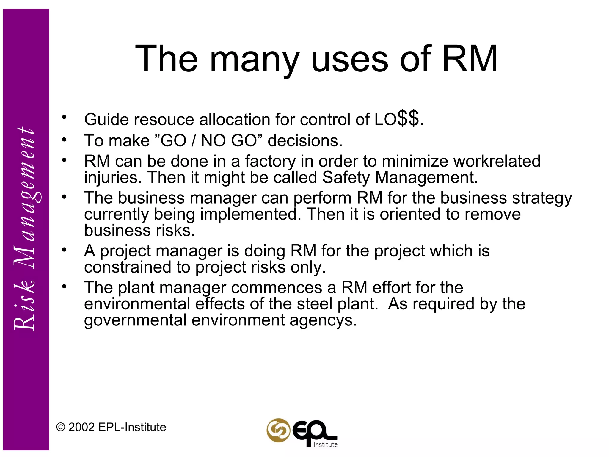 The many uses of RM Guide resouce allocation for control of LO $$ . To make ”GO / NO GO” decisions. RM can be done in a factory in order to minimize workrelated injuries. Then it might be called Safety Management. The business manager can perform RM for the business strategy currently being implemented. Then it is oriented to remove business risks. A project manager is doing RM for the project which is constrained to project risks only. The plant manager commences a RM effort for the environmental effects of the steel plant.  As required by the governmental environment agencys. © 2002 EPL-Institute 