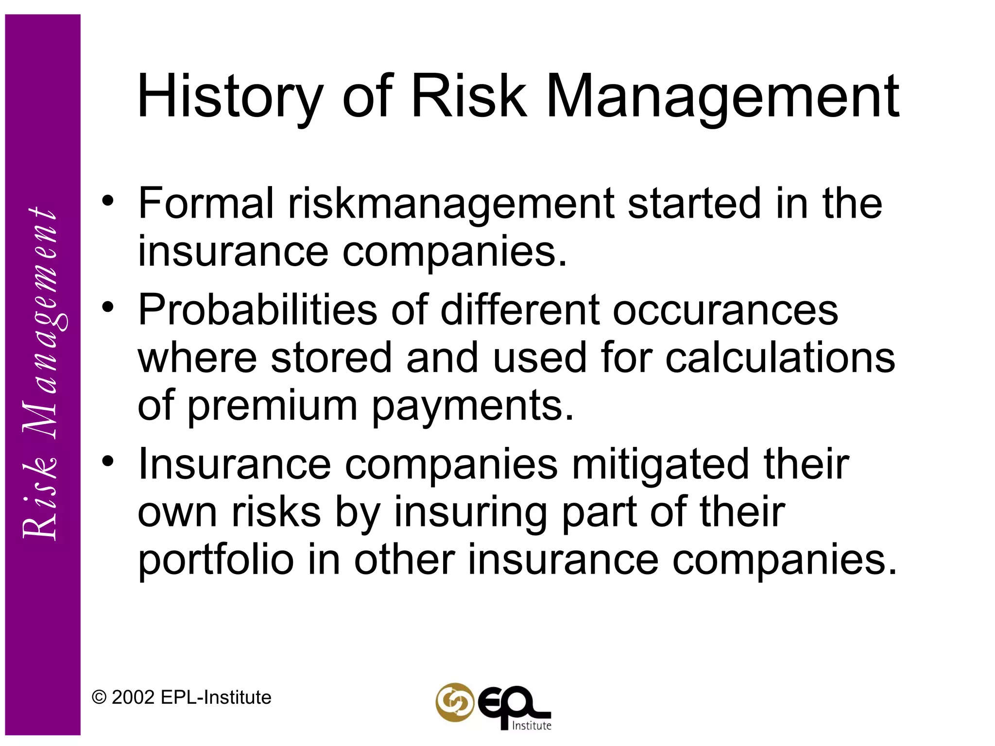 History of Risk Management Formal riskmanagement started in the insurance companies. Probabilities of different occurances where stored and used for calculations of premium payments. Insurance companies mitigated their own risks by insuring part of their portfolio in other insurance companies. © 2002 EPL-Institute 