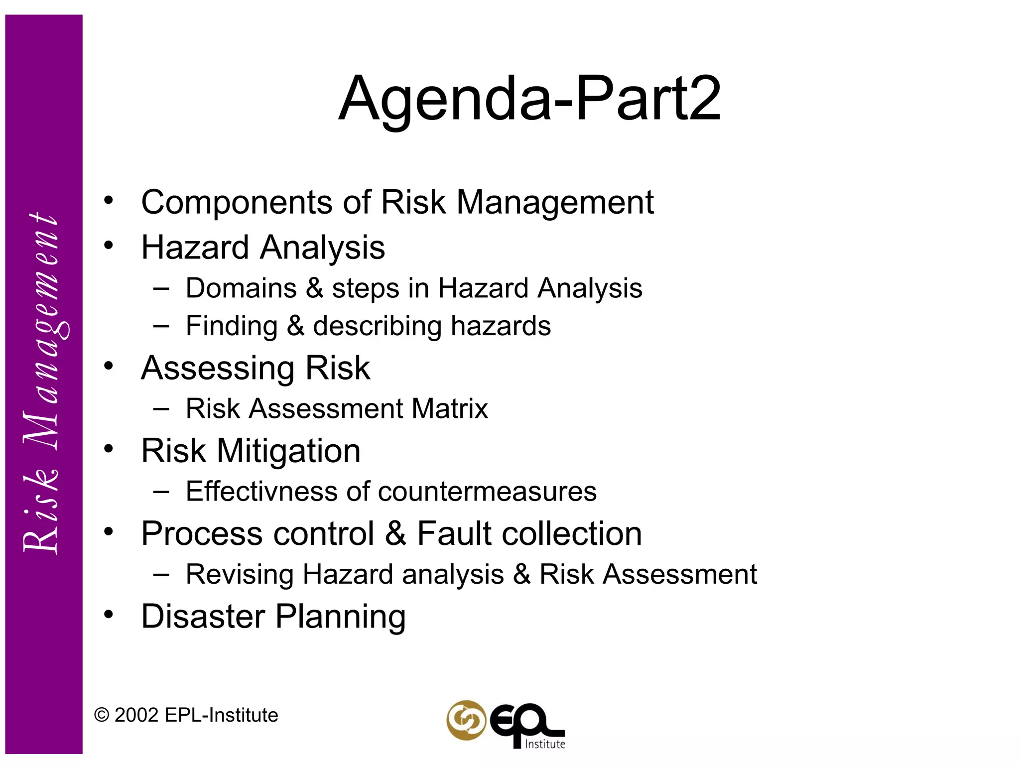 Agenda-Part2 Components of Risk Management Hazard Analysis Domains & steps in Hazard Analysis Finding & describing hazards Assessing Risk Risk Assessment Matrix Risk Mitigation Effectivness of countermeasures Process control & Fault collection Revising Hazard analysis & Risk Assessment Disaster Planning © 2002 EPL-Institute 