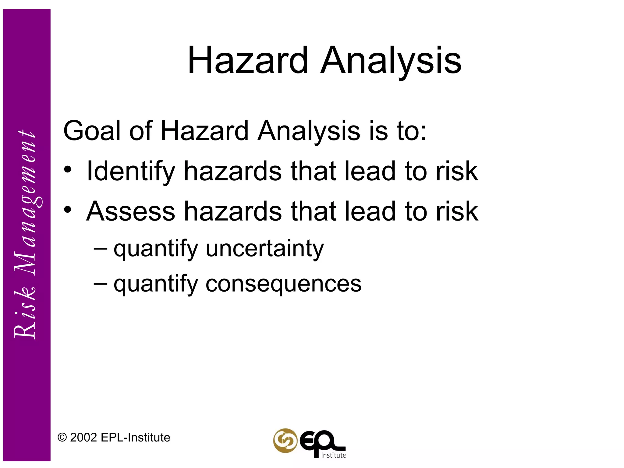 Hazard Analysis Goal of Hazard Analysis is to: Identify hazards that lead to risk Assess hazards that lead to risk quantify uncertainty quantify consequences © 2002 EPL-Institute 